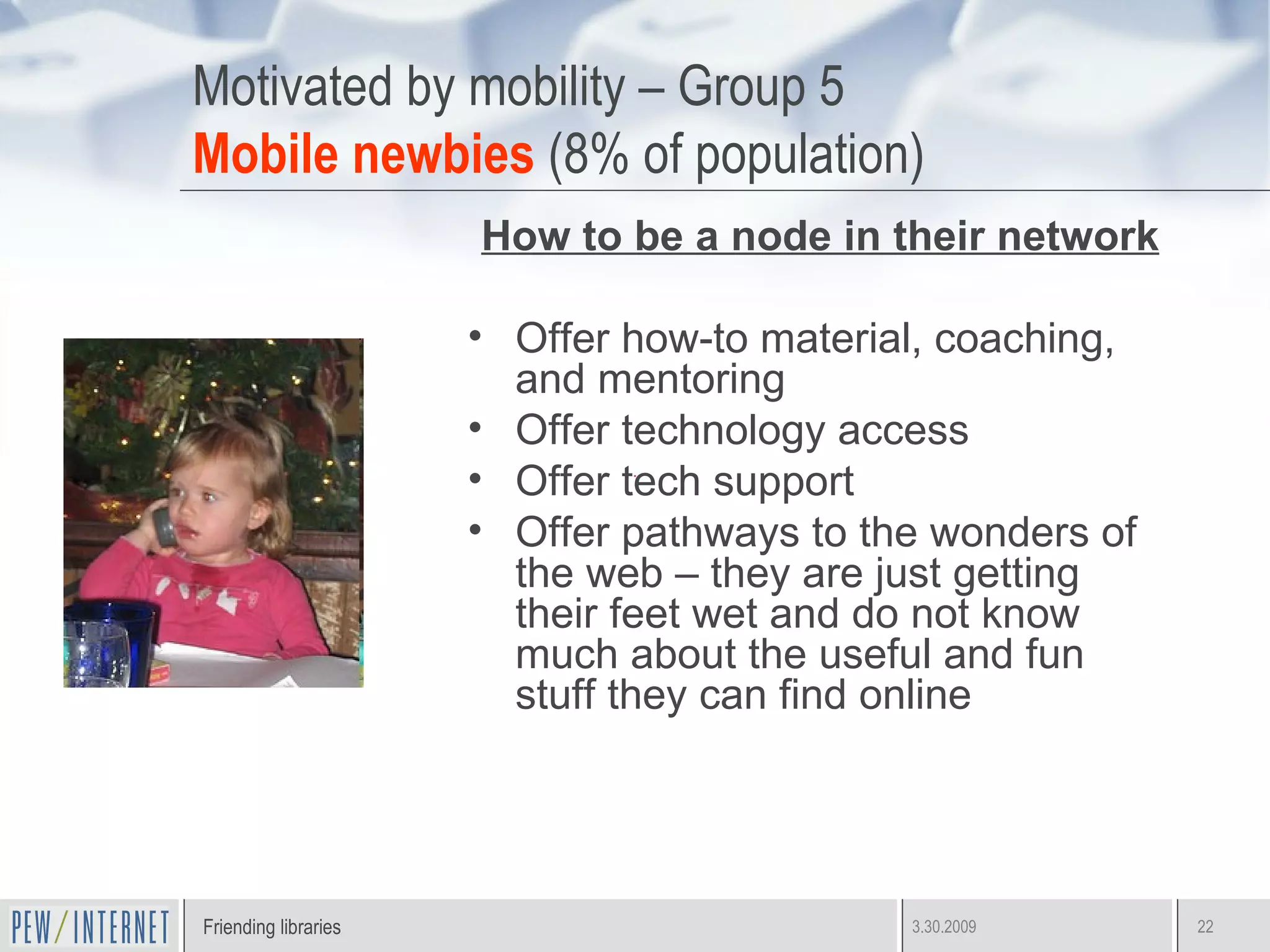 Motivated by mobility – Group 5 Mobile newbies  (8% of population) How to be a node in their network Offer how-to material, coaching, and mentoring Offer technology access Offer tech support Offer pathways to the wonders of the web – they are just getting their feet wet and do not know much about the useful and fun stuff they can find online 