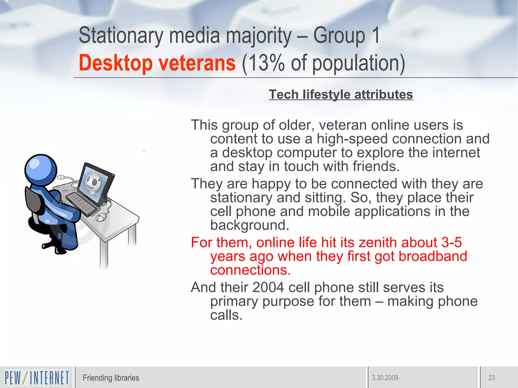 Stationary media majority – Group 1 Desktop veterans  (13% of population) Tech lifestyle attributes This group of older, veteran online users is content to use a high-speed connection and a desktop computer to explore the internet and stay in touch with friends.  They are happy to be connected with they are stationary and sitting. So, they place their cell phone and mobile applications in the background. For them, online life hit its zenith about 3-5 years ago when they first got broadband connections. And their 2004 cell phone still serves its primary purpose for them – making phone calls.  