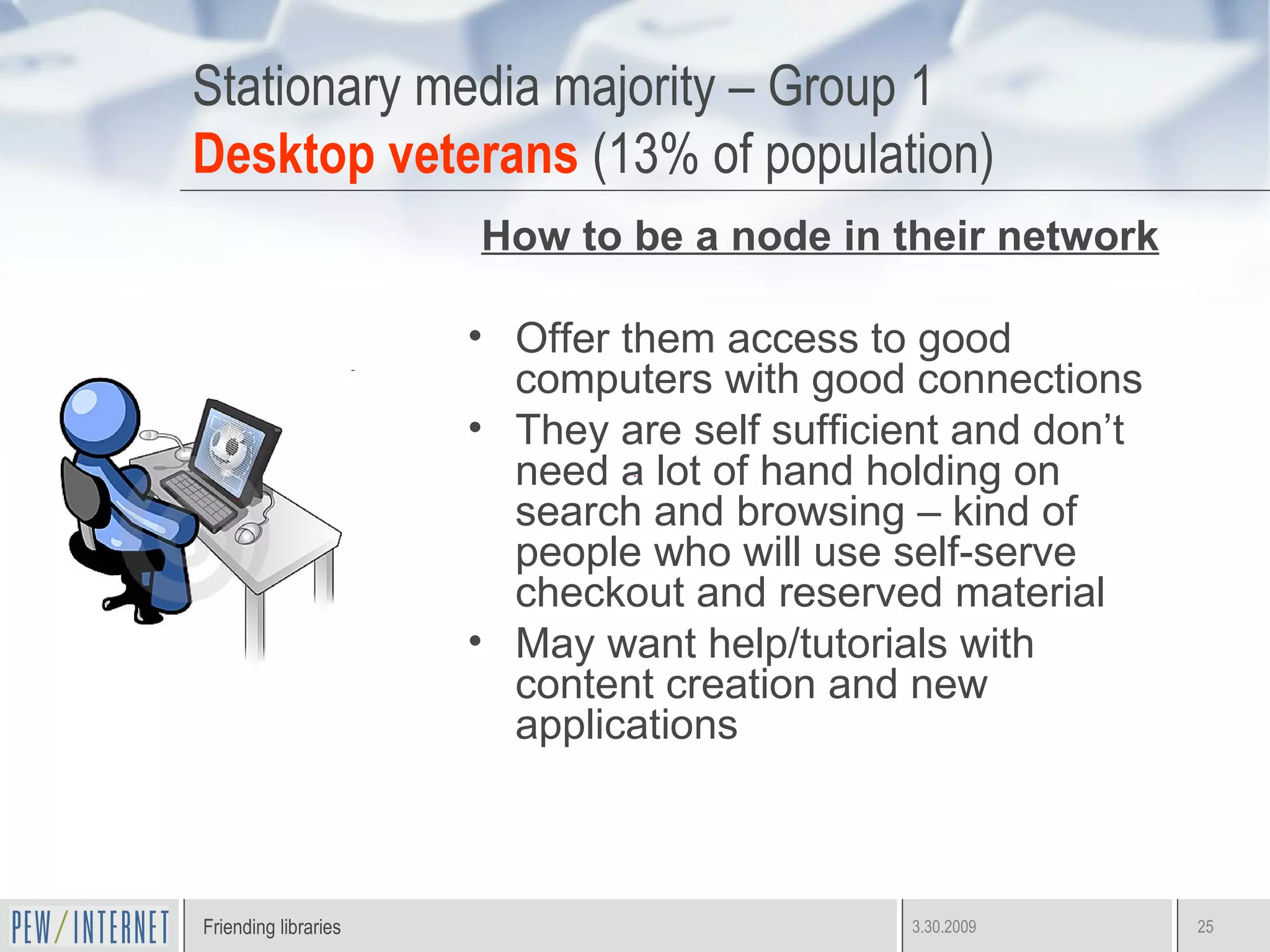 Stationary media majority – Group 1 Desktop veterans  (13% of population) How to be a node in their network Offer them access to good computers with good connections They are self sufficient and don’t need a lot of hand holding on search and browsing – kind of people who will use self-serve checkout and reserved material May want help/tutorials with content creation and new applications 