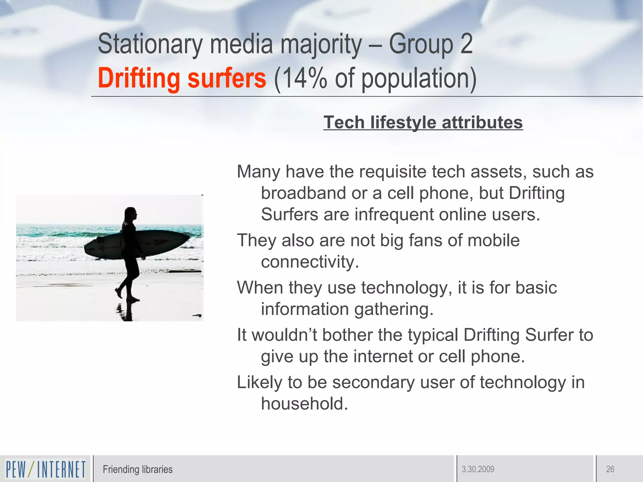 Stationary media majority – Group 2 Drifting surfers  (14% of population) Tech lifestyle attributes Many have the requisite tech assets, such as broadband or a cell phone, but Drifting Surfers are infrequent online users. They also are not big fans of mobile connectivity.  When they use technology, it is for basic information gathering.  It wouldn’t bother the typical Drifting Surfer to give up the internet or cell phone. Likely to be secondary user of technology in household.  