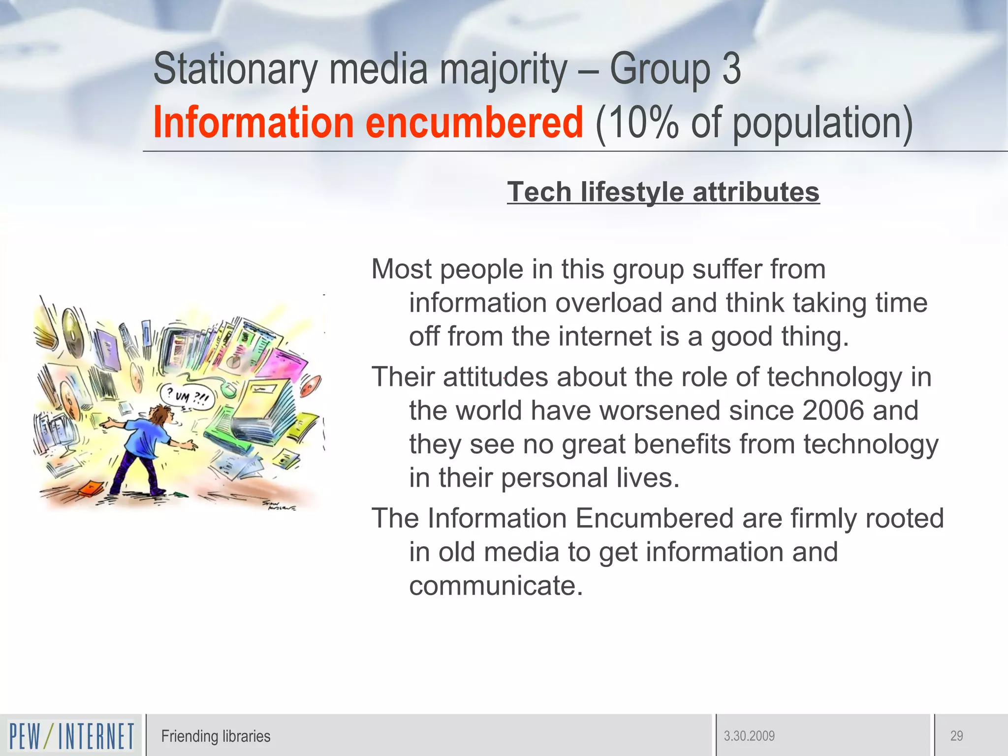 Stationary media majority – Group 3 Information encumbered  (10% of population) Tech lifestyle attributes Most people in this group suffer from information overload and think taking time off from the internet is a good thing. Their attitudes about the role of technology in the world have worsened since 2006 and they see no great benefits from technology in their personal lives. The Information Encumbered are firmly rooted in old media to get information and communicate. 