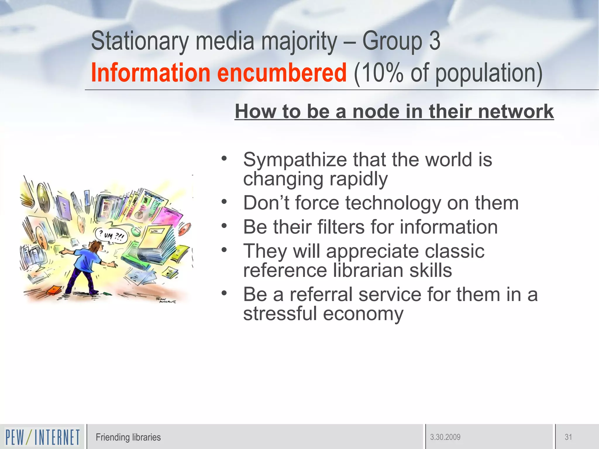 Stationary media majority – Group 3 Information encumbered  (10% of population) How to be a node in their network Sympathize that the world is changing rapidly Don’t force technology on them Be their filters for information They will appreciate classic reference librarian skills Be a referral service for them in a stressful economy 