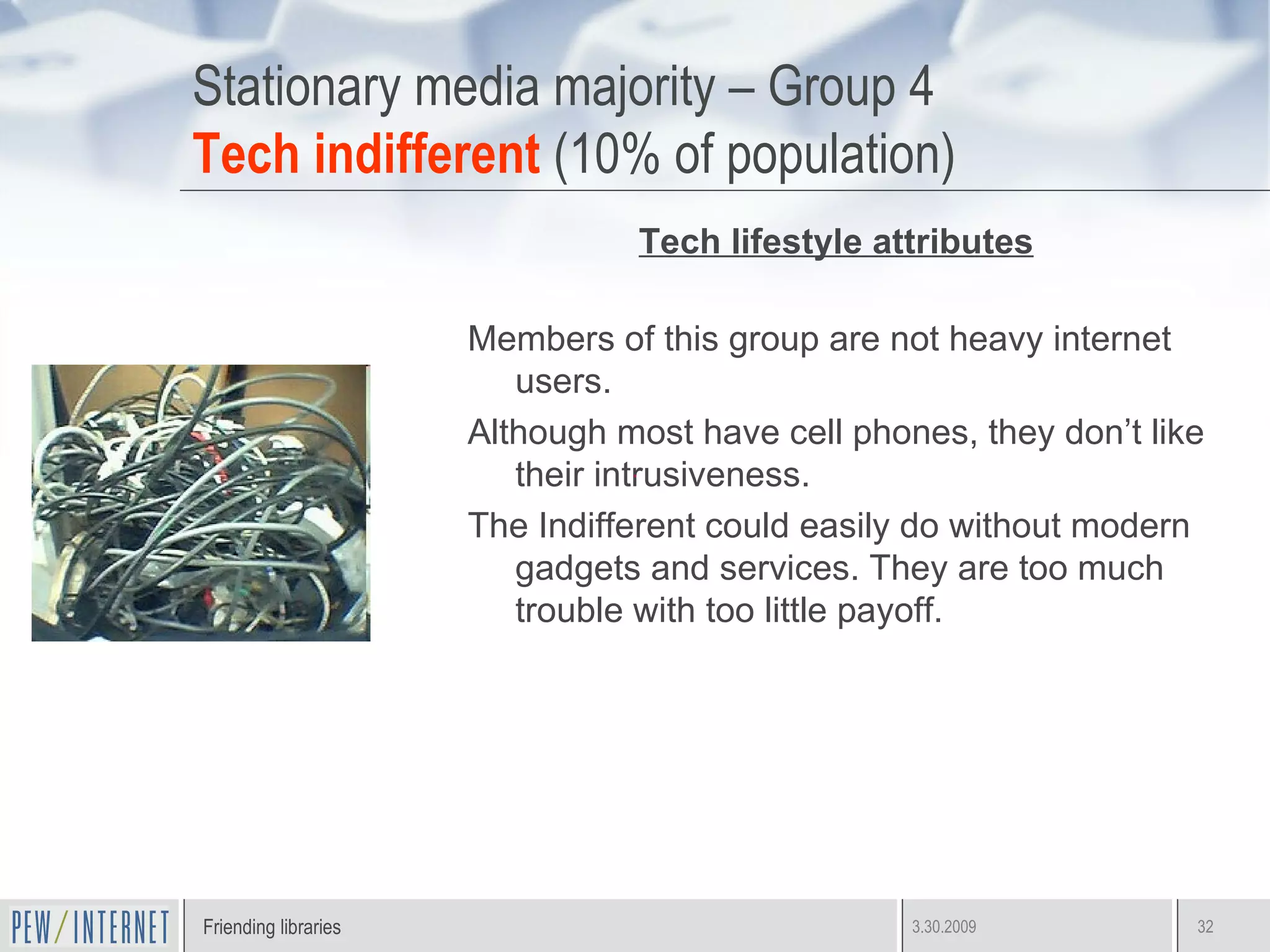 Stationary media majority – Group 4 Tech indifferent  (10% of population) Tech lifestyle attributes Members of this group are not heavy internet users. Although most have cell phones, they don’t like their intrusiveness.  The Indifferent could easily do without modern gadgets and services. They are too much trouble with too little payoff. 