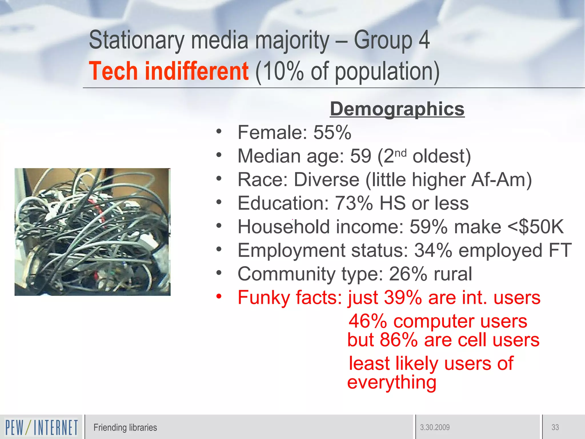 Stationary media majority – Group 4 Tech indifferent  (10% of population) Demographics Female: 55%  Median age: 59 (2 nd  oldest) Race: Diverse (little higher Af-Am) Education: 73% HS or less Household income: 59% make <$50K Employment status: 34% employed FT Community type: 26% rural Funky facts: just 39% are int. users 46% computer users  but 86% are cell users  least likely users of everything  