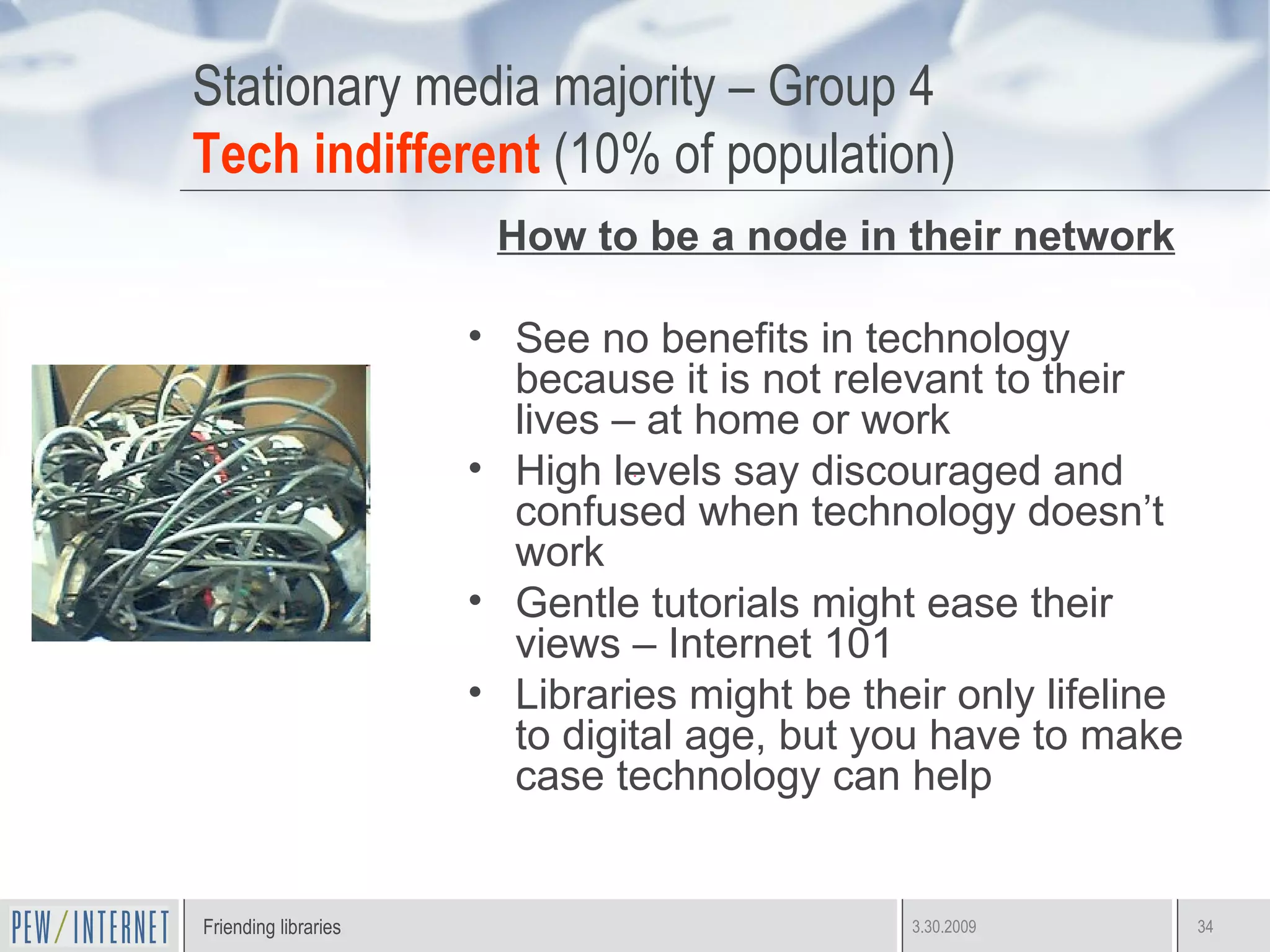 Stationary media majority – Group 4 Tech indifferent  (10% of population) How to be a node in their network See no benefits in technology because it is not relevant to their lives – at home or work High levels say discouraged and confused when technology doesn’t work Gentle tutorials might ease their views – Internet 101 Libraries might be their only lifeline to digital age, but you have to make case technology can help 