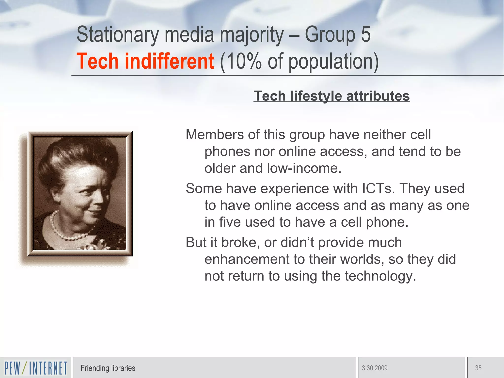 Stationary media majority – Group 5 Tech indifferent  (10% of population) Tech lifestyle attributes Members of this group have neither cell phones nor online access, and tend to be older and low-income.  Some have experience with ICTs. They used to have online access and as many as one in five used to have a cell phone. But it broke, or didn’t provide much enhancement to their worlds, so they did not return to using the technology.  