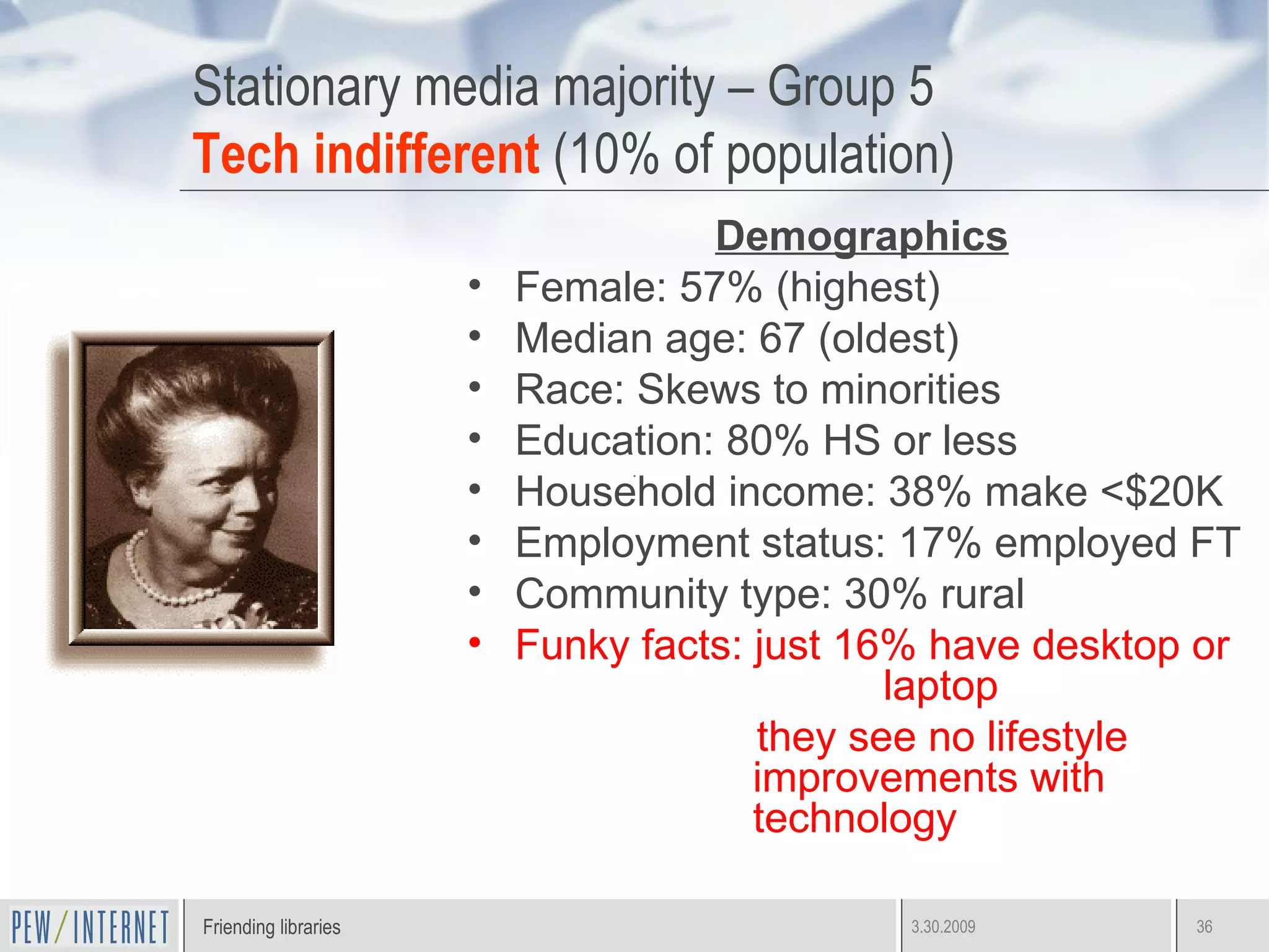 Stationary media majority – Group 5 Tech indifferent  (10% of population) Demographics Female: 57% (highest) Median age: 67 (oldest) Race: Skews to minorities Education: 80% HS or less Household income: 38% make <$20K Employment status: 17% employed FT Community type: 30% rural Funky facts: just 16% have desktop or    laptop they see no lifestyle improvements with technology  