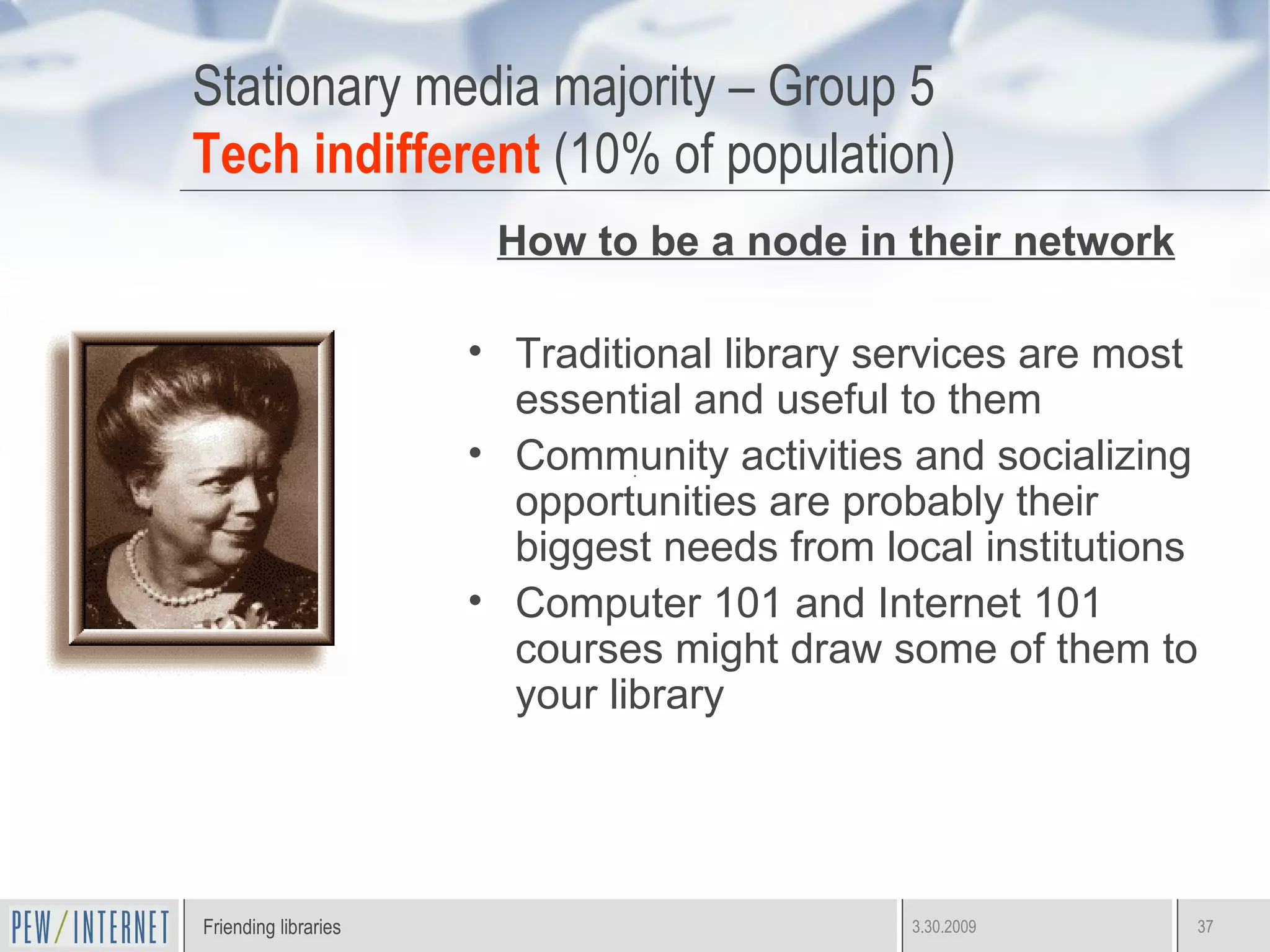 Stationary media majority – Group 5 Tech indifferent  (10% of population) How to be a node in their network Traditional library services are most essential and useful to them Community activities and socializing opportunities are probably their biggest needs from local institutions Computer 101 and Internet 101 courses might draw some of them to your library 