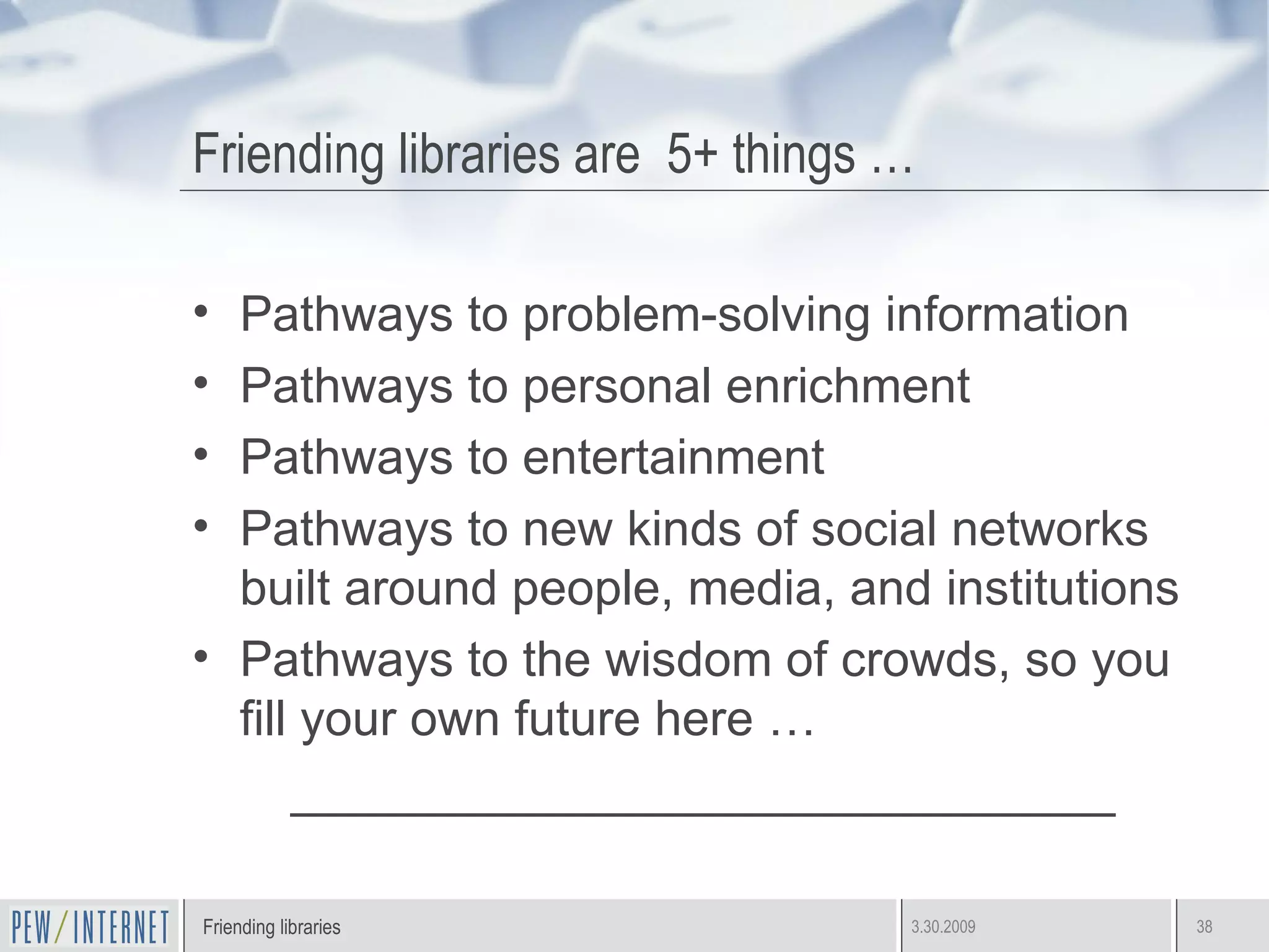 Friending libraries are  5+ things … Pathways to problem-solving information Pathways to personal enrichment Pathways to entertainment Pathways to new kinds of social networks built around people, media, and institutions Pathways to the wisdom of crowds, so you fill your own future here …  ______________________________ 