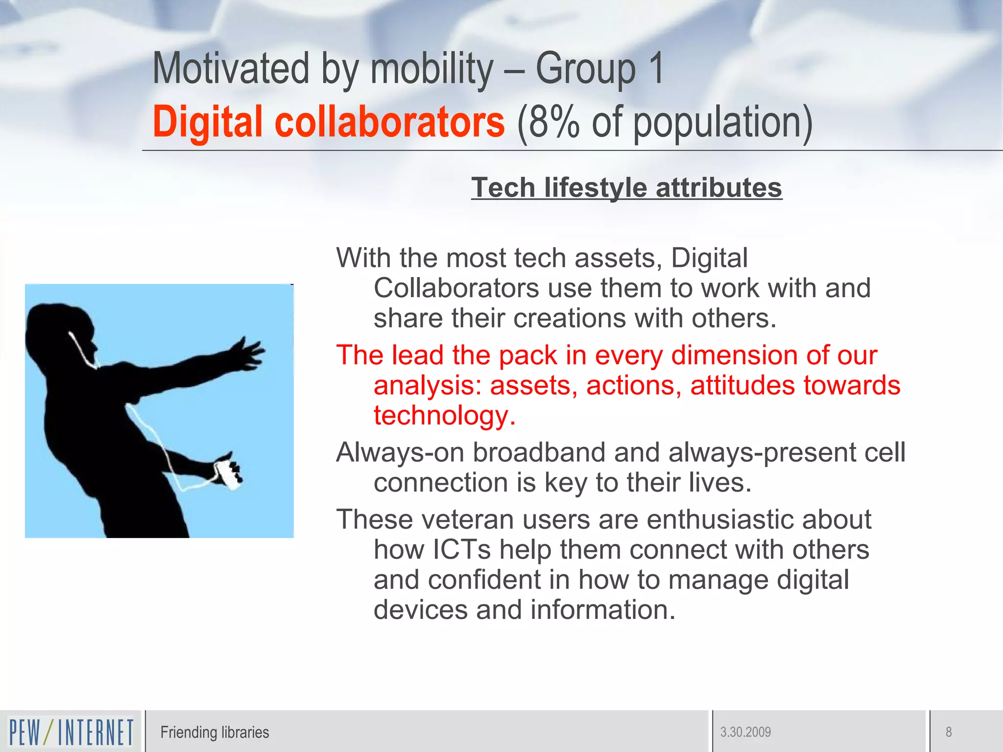 Motivated by mobility – Group 1 Digital collaborators   (8% of population) Tech lifestyle attributes With the most tech assets, Digital Collaborators use them to work with and share their creations with others. The lead the pack in every dimension of our analysis: assets, actions, attitudes towards technology. Always-on broadband and always-present cell connection is key to their lives.  These veteran users are enthusiastic about how ICTs help them connect with others and confident in how to manage digital devices and information. 