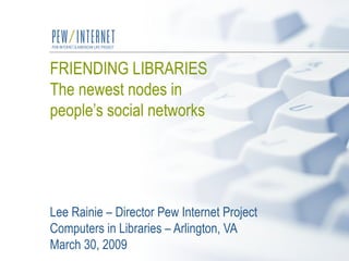 FRIENDING LIBRARIES The newest nodes in  people’s social networks   Lee Rainie – Director Pew Internet Project Computers in Libraries – Arlington, VA  March 30, 2009 