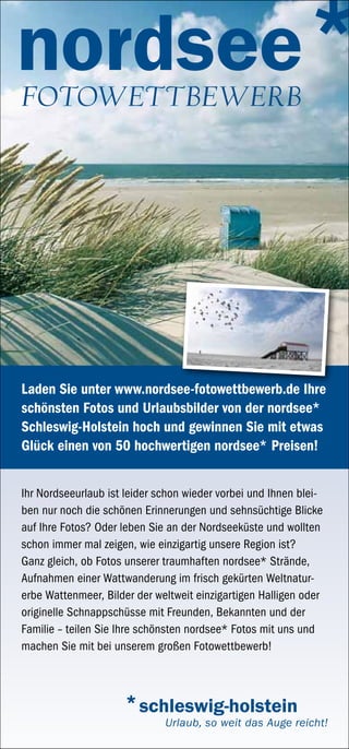 Fotowettbewerb




Laden Sie unter www.nordsee-fotowettbewerb.de Ihre
schönsten Fotos und Urlaubsbilder von der nordsee*
Schleswig-Holstein hoch und gewinnen Sie mit etwas
Glück einen von 50 hochwertigen nordsee* Preisen!


Ihr Nordseeurlaub ist leider schon wieder vorbei und Ihnen blei-
ben nur noch die schönen Erinnerungen und sehnsüchtige Blicke
auf Ihre Fotos? Oder leben Sie an der Nordseeküste und wollten
schon immer mal zeigen, wie einzigartig unsere Region ist?
Ganz gleich, ob Fotos unserer traumhaften nordsee* Strände,
Aufnahmen einer Wattwanderung im frisch gekürten Weltnatur-
erbe Wattenmeer, Bilder der weltweit einzigartigen Halligen oder
originelle Schnappschüsse mit Freunden, Bekannten und der
Familie – teilen Sie Ihre schönsten nordsee* Fotos mit uns und
machen Sie mit bei unserem großen Fotowettbewerb!
 