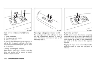 Black plate (94,1)




                                       SIC3286                                         SIC3241                                             SIC3288

Main power window switch (driver’s                 Passenger side power window switch             Automatic operation
side)                                              The passenger side switch will open or close   To fully open or close the window, completely
1.   Driver side window                            only the corresponding window. To open or      push down or pull up the switch and release it; it
2.   Front passenger side window                   close the window, push down or pull up the     need not be held. The window will automatically
3.   Window lock button                            switch and hold it.                            open or close all the way. To stop the window,
                                                                                                  just push or lift the switch in the opposite
To open or close the window, push down * orA
                                                                                                  direction.
pull up * the switch and hold it. The main
          B
switch (driver side switches) will open or close                                                  A light push or pull on the switch will cause the
all the windows.                                                                                  window to open or close until the switch is
                                                                                                  released.
Locking passengers’ window
When the lock button * is pushed in, only the
                        C
driver side window can be opened or closed.
Push it in again to cancel.


2-40 Instruments and controls


                                                                                                       Model "Z34-D" EDITED: 2009/ 3/ 30
 