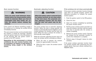 Black plate (95,1)




Auto reverse function                               Automatic adjusting function                        If the windows do not close automatically
                                                                                                        If the power window automatic function (closing
                    WARNING                                              CAUTION                        only) does not operate properly, perform the
                                                                                                        following procedure to initialize the power
 There are some small distances imme-                   When the battery cable is removed from          window system.
 diately before the closed position which               the battery terminal, do not close either
                                                                                                        1. Push the ignition switch to the ON position.
 cannot be detected. Make sure that all                 of the front doors. The automatic win-
 passengers have their hands, etc., in-                 dow adjusting function will not work            2. Close the door.
 side the vehicle before closing the                    and the side roof panel may be da-
                                                                                                        3. Open the window completely by operating
 window.                                                maged.                                             the power window switch.
If the control unit detects something caught in     The power window has an automatic adjusting         4. Pull the power window switch and hold it to
the window as it is closing, the window will be     function. When the door is being opened, the           close the window, and then hold the switch
immediately lowered.                                window is automatically lowered slightly to avoid      more than 3 seconds after the window is
                                                    contact between the window and the side roof           closed completely.
The auto reverse function can be activated when
                                                    panel. When the door is closed, the window is
the window is closed by automatic operation                                                             5. Release the power window switch. Operate
                                                    automatically raised slightly.
when the ignition switch is in the ON position or                                                          the window by the automatic function to
for 45 seconds after the ignition switch is         While the automatic adjusting function does not        confirm the initialization is complete.
pushed to the OFF position.                         work, the window will be controlled as follows:
                                                                                                        6. Perform steps 2 through 5 above for other
Depending on the environment or driving             .     When the door is opened, the window              windows.
conditions, the auto reverse function may                 lowers for approximately 2 seconds.
be activated if an impact or load similar to                                                            If the power window automatic function does
something being caught in the window                .     While the door is open, the window cannot     not operate properly after performing the pro-
occurs.                                                   be raised.                                    cedure above, have your vehicle checked by a
                                                                                                        NISSAN dealer.




                                                                                                                     Instruments and controls 2-41



                                                                                                             Model "Z34-D" EDITED: 2009/ 3/ 30
 