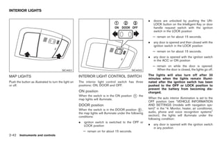 Black plate (96,1)




INTERIOR LIGHTS

                                                                                                           .   doors are unlocked by pushing the UN-
                                                                                                               LOCK button on the Intelligent Key or door
                                                                                                               handle request switch with the ignition
                                                                                                               switch in the LOCK position
                                                                                                               — remain on for about 15 seconds.
                                                                                                           .   any door is opened and then closed with the
                                                                                                               ignition switch in the LOCK position
                                                                                                               — remain on for about 15 seconds.
                                                                                                           .   any door is opened with the ignition switch
                                                                                                               in the ACC or ON position
                                                                                                               — remain on while the door is opened.
                                         SIC4001                                               SIC4002           When the door is closed, the lights go off.

MAP LIGHTS                                            INTERIOR LIGHT CONTROL SWITCH                        The lights will also turn off after 30
                                                                                                           minutes when the lights remain illumi-
Push the button as illustrated to turn the light on   The interior light control switch has three          nated after the ignition switch has been
or off.                                               positions: ON, DOOR and OFF.                         pushed to the OFF or LOCK position to
                                                                                                           prevent the battery from becoming dis-
                                                      ON position                                          charged.
                                                      When the switch is in the ON position     *
                                                                                                1   the
                                                                                                           When the auto interior illumination is set to the
                                                      map lights will illuminate.
                                                                                                           OFF position (see “VEHICLE INFORMATION
                                                      DOOR position                                        AND SETTINGS (models with navigation sys-
                                                      When the switch is in the DOOR position * ,    2     tem)” in the “4. Monitor, heater, air conditioner,
                                                      the map lights will illuminate under the following   audio, phone and voice recognition systems”
                                                      conditions:                                          section), the lights will illuminate under the
                                                                                                           following condition:
                                                      .   ignition switch is switched to the OFF or
                                                          LOCK position                                    .   any door is opened with the ignition switch
                                                                                                               in any position
                                                          — remain on for about 15 seconds.
2-42 Instruments and controls


                                                                                                                 Model "Z34-D" EDITED: 2009/ 3/ 30
 