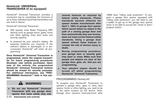 Black plate (98,1)




HomeLink® UNIVERSAL
TRANSCEIVER (if so equipped)

HomeLink® Universal Transceiver provides a                reverse features as required by              1996) have “rolling code protection”. To pro-
convenient way to consolidate the functions of            federal safety standards. (These             gram a garage door opener equipped with
up to three individual hand-held transmitters into                                                     “rolling code protection”; you will need to use
                                                          standards became effective for
one built-in device.                                                                                   a ladder to get up to the garage door opener
                                                          opener models manufactured after
                                                                                                       motor to be able to access the “smart or learn”
HomeLink® Universal Transceiver:                          April 1, 1982.) A garage door opener
                                                                                                       program button.
                                                          which cannot detect an object in the
.       Will operate most Radio Frequency (RF)
        devices such as garage doors, gates, home         path of a closing garage door and
        and office lighting, entry door locks and         then automatically stop and reverse,
        security systems.                                 does not meet current federal safety
                                                          standards. Using a garage door
.       Is powered by your vehicle’s battery. No          opener without these features in-
        separate batteries are required. If the           creases the risk of serious injury or
        vehicle’s battery is discharged or is dis-
                                                          death.
        connected, HomeLink® will retain all pro-
        gramming.                                     .   During programming procedure,
                     ®
                                                          your garage door or security gate
Once HomeLink Universal Transceiver is
                                                          may open or close. Make sure that
programmed, retain the original transmit-
ter for future programming procedures                     people and objects are clear of the
(Example: new vehicle purchases). Upon                    garage door, gate, etc. that you are
sale of the vehicle, the programmed                       programming.
HomeLink® Universal Transceiver buttons               .   Your vehicle’s engine should be
should be erased for security purposes.                   turned off while programming
For additional information, see “PRO-                     HomeLink® Universal Transceiver.
GRAMMING HomeLink®” later in this sec-
tion.
                                                     PROGRAMMING HomeLink®
                         WARNING                     To program your HomeLink® Transceiver to
                                                     operate a garage door, gate, or entry door
    .    Do not use HomeLink® Universal              opener, home or office lighting, you need to be
         Transceiver with any garage door            at the same location as the device. Note:
         opener that lacks safety stop and           Garage door openers (manufactured after
2-44 Instruments and controls


                                                                                                            Model "Z34-D" EDITED: 2009/ 3/ 30
 