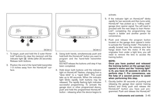 Black plate (99,1)




                                                                                                           activate.
                                                                                                       5. If the indicator light on HomeLink® blinks
                                                                                                          rapidly for two seconds and then turns solid,
                                                                                                          HomeLink® has picked up a “rolling code”
                                                                                                          garage door opener signal. You will need to
                                                                                                          proceed with the next steps to train Home-
                                                                                                          Link®, completing the programming may
                                                                                                          require a ladder and another person for
                                                                                                          convenience.
                                                                                                       6. Push and release the program button
                                                                                                          located on the garage door opener’s motor
                                                                                                          to activate the “training mode”. This button is
                                                                                                          usually located near the antenna wire that
                                       SIC3612                                             SIC3613        hangs down from the motor. If the wire
                                                                                                          originates from under a light lens, you will
1. To begin, push and hold the 2 outer Home-       3. Using both hands, simultaneously push and           need to remove the lens to access the
   Link® buttons (to clear the memory) until the      hold both the HomeLink® button you want to          training button.
   indicator light * blinks (after 20 seconds).
                   A                                  program and the hand-held transmitter
   Release both buttons.                              button.                                             NOTE:
                                                      DO NOT release the buttons until step 4 has         Once you have pushed and released
2. Position the end of the hand-held transmitter      been completed.                                     the training button on the garage door
   1-3 inches away from the HomeLink® sur-                                                                opener’s motor and the “training light”
   face.                                           4. Hold down both buttons until the indicator          is lit, you have 30 seconds in which to
                                                      light on HomeLink® flashes, changing from a         perform step 7. For convenience, use
                                                      “slow blink” to a “rapid blink”. This could         the help of a second person to assist
                                                      take up to 90 seconds. When the indicator           when performing this step.
                                                      light blinks rapidly, both buttons may be
                                                      released. The rapidly flashing light indicates   7. Quickly (within 30 seconds of pushing and
                                                      successful programming. To activate the             releasing the garage door opener training
                                                      garage door or other programmed device,             button) and firmly push and release the
                                                      push and hold the programmed HomeLink®              HomeLink ® button you have just pro-
                                                      button - releasing when the device begins to        grammed. Push and release the HomeLink®
                                                                                                                        Instruments and controls 2-45



                                                                                                            Model "Z34-D" EDITED: 2009/ 3/ 30
 