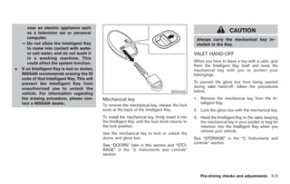 Black plate (105,1)




        near an electric appliance such
        as a television set or personal                                                                                    CAUTION
        computer.                                                                                      Always carry the mechanical key in-
    — Do not allow the Intelligent Key                                                                 stalled in the Key.
        to come into contact with water
        or salt water, and do not wash it                                                             VALET HAND-OFF
        in a washing machine. This
                                                                                                      When you have to leave a key with a valet, give
        could affect the system function.
                                                                                                      them the Intelligent Key itself and keep the
.   If an Intelligent Key is lost or stolen,                                                          mechanical key with you to protect your
    NISSAN recommends erasing the ID                                                                  belongings.
    code of that Intelligent Key. This will
    prevent the Intelligent Key from                                                                  To prevent the glove box from being opened
                                                                                                      during valet hand-off, follow the procedures
    unauthorized use to unlock the
                                                                                         SPA2033      below.
    vehicle. For information regarding
    the erasing procedure, please con-         Mechanical key                                         1. Remove the mechanical key from the In-
    tact a NISSAN dealer.                                                                                telligent Key.
                                               To remove the mechanical key, release the lock
                                               knob at the back of the Intelligent Key.               2. Lock the glove box with the mechanical key.
                                               To install the mechanical key, firmly insert it into   3. Hand the Intelligent Key to the valet, keeping
                                               the Intelligent Key until the lock knob returns to        the mechanical key in your pocket or bag for
                                               the lock position.                                        insertion into the Intelligent Key when you
                                                                                                         retrieve your vehicle.
                                               Use the mechanical key to lock or unlock the
                                               doors, and glove box.                                  See “STORAGE” in the “2. Instruments and
                                                                                                      controls” section.
                                               See “DOORS” later in this section and “STO-
                                               RAGE” in the “2. Instruments and controls”
                                               section.




                                                                                                         Pre-driving checks and adjustments 3-3



                                                                                                           Model "Z34-D" EDITED: 2009/ 3/ 30
 