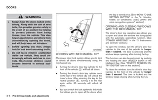 Black plate (106,1)




DOORS

                                                                                                      the key is turned once. (See “HOW TO USE
                   WARNING                                                                            SETTING BUTTON” in the “4. Monitor,
                                                                                                      heater, air conditioner, audio, phone and
 .    Always have the doors locked while                                                              voice recognition systems” section.)
      driving. Along with the use of seat
      belts, this provides greater safety in                                                       OPENING AND CLOSING WINDOWS
      the event of an accident by helping                                                          WITH THE MECHANICAL KEY
      to prevent persons from being                                                                The driver’s door key operation also allows you
      thrown from the vehicle. This also                                                           to open and close the window that is equipped
      helps keep children and others from                                                          with the automatic open/close function. (See
      unintentionally opening the doors,                                                           “POWER WINDOWS” in the “2. Instruments
      and will help keep out intruders.                                                            and controls” section.)
 .    Before opening any door, always                                                              To open the window, turn the driver’s door key
      look for and avoid oncoming traffic.                                            SPA2565      cylinder to the rear of the vehicle for longer
                                                                                                   than 1 second. The door is unlocked and the
 .    Do not leave children unattended
                                               LOCKING WITH MECHANICAL KEY                         window keeps opening while turning the key.
      inside the vehicle. They could un-
      knowingly activate switches or con-      The power door lock system allows you to lock       This function can also be performed by pushing
      trols. Unattended children could         or unlock all doors simultaneously using the        and holding the door UNLOCK button of the
      become involved in serious acci-         mechanical key.                                     Intelligent Key. (See “REMOTE KEYLESS EN-
      dents.                                                                                       TRY SYSTEM” later in this section.)
                                               .   Turning the driver’s door key cylinder to the
                                                   front of the vehicle * will lock all doors.
                                                                         1                         To close the window, turn the driver’s door key
                                                                                                   cylinder to the front of the vehicle for longer
                                               .   Turning the driver’s door key cylinder once     than 1 second. The door is locked and the
                                                   to the rear of the vehicle * will unlock the
                                                                               2
                                                                                                   window keeps closing while turning the key.
                                                   driver’s door. After returning the key to the
                                                   neutral position * , turning it to the rear
                                                                      3
                                                   again within 60 seconds will unlock all
                                                   doors.
                                               .   You can switch the lock system to the mode
                                                   that allows you to open all the doors when
3-4   Pre-driving checks and adjustments



                                                                                                        Model "Z34-D" EDITED: 2009/ 3/ 30
 