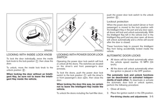 Black plate (107,1)




                                                                                                        push the power door lock switch to the unlock
                                                                                                        position * .
                                                                                                                 2

                                                                                                        Lockout protection
                                                                                                        When the power door lock switch (driver or front
                                                                                                        passenger) is moved to the lock position with
                                                                                                        the Intelligent Key in the port and any door open,
                                                                                                        all doors will lock and unlock automatically. With
                                                                                                        the Intelligent Key left in the vehicle (not in the
                                                                                                        Intelligent Key port) and any door open, all doors
                                                                                                        will unlock automatically and a chime will sound
                                                                                                        after the door is closed.
                                                                                                        These functions help to prevent the Intelligent
                                                                                                        Key from being accidentally locked inside the
                                      SPA2566                                              SPA2300
                                                                                                        vehicle.
LOCKING WITH INSIDE LOCK KNOB                     LOCKING WITH POWER DOOR LOCK                          AUTOMATIC DOOR LOCKS
To lock the door individually, move the inside
                                                  SWITCH
                                                                                                        .   All doors will be locked automatically when
lock knob to the lock position * then close the
                               1                  Operating the power door lock switch will lock            the vehicle speed reaches 15 MPH (24
door.                                             or unlock all the doors. The switches are located         km/h).
                                                  on the driver’s and front passenger’s door
To unlock, move the inside lock knob to the                                                             .   All the doors will unlock automatically when
                                                  armrests.
unlock position * .
                2
                                                                                                            the ignition is placed in the OFF position.
                                                  To lock the doors, push the power door lock
                                                  switch to the lock position * with the driver’s
When locking the door without an Intelli-                                     1                         The automatic lock and unlock functions
gent Key, be sure not to leave the Intelli-                                                             can be deactivated or activated indepen-
                                                  or front passenger’s door open, then close the
gent Key inside the vehicle.                                                                            dently of each other. To deactivate or activate
                                                  door.
                                                                                                        the automatic door lock or unlock system,
                                                  When locking the door this way, be certain            perform the following procedure:
                                                  not to leave the Intelligent Key inside the
                                                  vehicle.                                              1. Close all doors.
                                                  To unlock the doors including the fuel-filler door,   2. Place the ignition switch in the ON position.
                                                                                                            Pre-driving checks and adjustments 3-5



                                                                                                             Model "Z34-D" EDITED: 2009/ 3/ 30
 