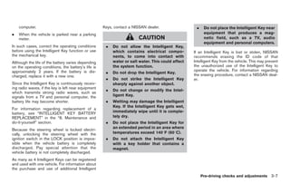 Black plate (109,1)




    computer.                                        Keys, contact a NISSAN dealer.                 .    Do not place the Intelligent Key near
.   When the vehicle is parked near a parking                                                            equipment that produces a mag-
    meter.                                                             CAUTION                           netic field, such as a TV, audio
                                                                                                         equipment and personal computers.
In such cases, correct the operating conditions       .   Do not allow the Intelligent Key,
before using the Intelligent Key function or use          which contains electrical compo-         If an Intelligent Key is lost or stolen, NISSAN
the mechanical key.                                       nents, to come into contact with         recommends erasing the ID code of that
Although the life of the battery varies depending         water or salt water. This could affect   Intelligent Key from the vehicle. This may prevent
on the operating conditions, the battery’s life is        the system function.                     the unauthorized use of the Intelligent Key to
approximately 2 years. If the battery is dis-                                                      operate the vehicle. For information regarding
                                                      .   Do not drop the Intelligent Key.
charged, replace it with a new one.                                                                the erasing procedure, contact a NISSAN deal-
                                                      .   Do not strike the Intelligent Key        er.
Since the Intelligent Key is continuously receiv-         sharply against another object.
ing radio waves, if the key is left near equipment
                                                      .   Do not change or modify the Intel-
which transmits strong radio waves, such as
signals from a TV and personal computer, the              ligent Key.
battery life may become shorter.                      .   Wetting may damage the Intelligent
                                                          Key. If the Intelligent Key gets wet,
For information regarding replacement of a
battery, see “INTELLIGENT KEY BATTERY                     immediately wipe until it is comple-
REPLACEMENT” in the “8. Maintenance and                   tely dry.
do-it-yourself” section.                              .   Do not place the Intelligent Key for
                                                          an extended period in an area where
Because the steering wheel is locked electri-
cally, unlocking the steering wheel with the              temperatures exceed 1408F (608C).
ignition switch in the LOCK position is impos-        .   Do not attach the Intelligent Key
sible when the vehicle battery is completely              with a key holder that contains a
discharged. Pay special attention that the                magnet.
vehicle battery is not completely discharged.
As many as 4 Intelligent Keys can be registered
and used with one vehicle. For information about
the purchase and use of additional Intelligent
                                                                                                        Pre-driving checks and adjustments 3-7



                                                                                                         Model "Z34-D" EDITED: 2009/ 3/ 30
 