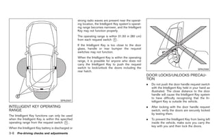 Black plate (110,1)




                                                    strong radio waves are present near the operat-
                                                    ing location, the Intelligent Key system’s operat-
                                                    ing range becomes narrower, and the Intelligent
                                                    Key may not function properly.
                                                    The operating range is within 31.50 in (80 cm)
                                                    from each request switch * .
                                                                               1

                                                    If the Intelligent Key is too close to the door
                                                    glass, handle or rear bumper the request
                                                    switches may not function.
                                                    When the Intelligent Key is within the operating
                                                    range, it is possible for anyone who does not
                                                    carry the Intelligent Key to push the request
                                                    switch to lock/unlock the doors including the                                                SPA2568
                                                    rear hatch.
                                                                                                         DOOR LOCKS/UNLOCKS PRECAU-
                                                                                                         TION
                                                                                                         .   Do not push the door handle request switch
                                                                                                             with the Intelligent Key held in your hand as
                                                                                                             illustrated. The close distance to the door
                                                                                                             handle will cause the Intelligent Key system
                                                                                                             to have difficulty recognizing that the In-
                                       SPA2567                                                               telligent Key is outside the vehicle.
INTELLIGENT KEY OPERATING                                                                                .   After locking with the door handle request
RANGE                                                                                                        switch, verify the doors are securely locked
                                                                                                             by testing them.
The Intelligent Key functions can only be used
when the Intelligent Key is within the specified                                                         .   To prevent the Intelligent Key from being left
operating range from the request switch * .
                                          1                                                                  inside the vehicle, make sure you carry the
                                                                                                             key with you and then lock the doors.
When the Intelligent Key battery is discharged or
3-8   Pre-driving checks and adjustments



                                                                                                              Model "Z34-D" EDITED: 2009/ 3/ 30
 