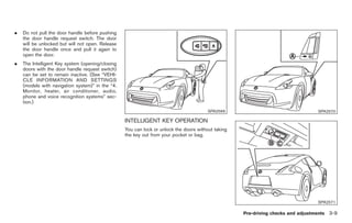 Black plate (111,1)




.   Do not pull the door handle before pushing
    the door handle request switch. The door
    will be unlocked but will not open. Release
    the door handle once and pull it again to
    open the door.
.   The Intelligent Key system (opening/closing
    doors with the door handle request switch)
    can be set to remain inactive. (See “VEHI-
    CLE INFORMATION AND SETTINGS
    (models with navigation system)” in the “4.
    Monitor, heater, air conditioner, audio,
    phone and voice recognition systems” sec-
    tion.)
                                                                                        SPA2569                                   SPA2570

                                                  INTELLIGENT KEY OPERATION
                                                  You can lock or unlock the doors without taking
                                                  the key out from your pocket or bag.




                                                                                                                                  SPA2571

                                                                                                    Pre-driving checks and adjustments 3-9



                                                                                                     Model "Z34-D" EDITED: 2009/ 3/ 30
 