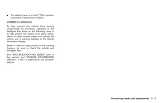 Black plate (113,1)




.   The selector lever is in the P (Park) position
    (Automatic Transmission models).
WARNING SIGNALS
To help prevent the vehicle from moving
unexpectedly by erroneous operation of the
Intelligent Key listed on the following chart or
to help prevent the vehicle from being stolen,
chime or beep sounds inside and outside the
vehicle and a warning displays in the vehicle
information display.
When a chime or beep sounds or the warning
displays, be sure to check the vehicle and
Intelligent Key.
See “TROUBLESHOOTING GUIDE” later in
this section and “VEHICLE INFORMATION
DISPLAY” in the “2. Instruments and controls”
section.




                                                     Pre-driving checks and adjustments 3-11



                                                       Model "Z34-D" EDITED: 2009/ 3/ 30
 