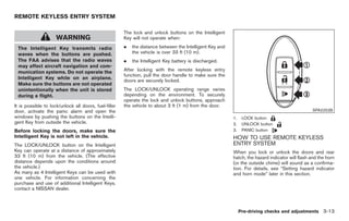 Black plate (115,1)




REMOTE KEYLESS ENTRY SYSTEM

                                                       The lock and unlock buttons on the Intelligent
                     WARNING                           Key will not operate when:

 The Intelligent Key transmits radio                   .   the distance between the Intelligent Key and
 waves when the buttons are pushed.                        the vehicle is over 33 ft (10 m).
 The FAA advises that the radio waves                  .   the Intelligent Key battery is discharged.
 may affect aircraft navigation and com-
 munication systems. Do not operate the                After locking with the remote keyless entry
                                                       function, pull the door handle to make sure the
 Intelligent Key while on an airplane.
                                                       doors are securely locked.
 Make sure the buttons are not operated
 unintentionally when the unit is stored               The LOCK/UNLOCK operating range varies
 during a flight.                                      depending on the environment. To securely
                                                       operate the lock and unlock buttons, approach
It is possible to lock/unlock all doors, fuel-filler   the vehicle to about 3 ft (1 m) from the door.
door, activate the panic alarm and open the                                                                                                       SPA2252B
windows by pushing the buttons on the Intelli-                                                            1.    LOCK button
gent Key from outside the vehicle.                                                                        2.    UNLOCK button
Before locking the doors, make sure the                                                                   3.    PANIC button
Intelligent Key is not left in the vehicle.                                                               HOW TO USE REMOTE KEYLESS
The LOCK/UNLOCK button on the Intelligent                                                                 ENTRY SYSTEM
Key can operate at a distance of approximately                                                            When you lock or unlock the doors and rear
33 ft (10 m) from the vehicle. (The effective                                                             hatch, the hazard indicator will flash and the horn
distance depends upon the conditions around                                                               (or the outside chime) will sound as a confirma-
the vehicle.)                                                                                             tion. For details, see “Setting hazard indicator
As many as 4 Intelligent Keys can be used with                                                            and horn mode” later in this section.
one vehicle. For information concerning the
purchase and use of additional Intelligent Keys,
contact a NISSAN dealer.



                                                                                                               Pre-driving checks and adjustments 3-13



                                                                                                                 Model "Z34-D" EDITED: 2009/ 3/ 30
 