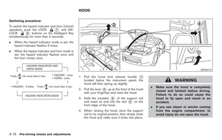 Black plate (118,1)




                                                  HOOD

Switching procedure:
To switch the hazard indicator and horn (chime)
operation, push the LOCK          * and UN-
                                   1
LOCK        * buttons on the Intelligent Key
             2
simultaneously for more than 2 seconds.
.   When the hazard indicator mode is set, the
    hazard indicator flashes 3 times.
.   When the hazard indicator and horn mode is
    set, the hazard indicator flashes once and
    the horn chirps once.


                                                                                                                                       SPA2572

                                                  1. Pull the hood lock release handle *   1
                                                     located below the instrument panel; the                            WARNING
                                                     hood will then spring up slightly.
                                                                                                       .   Make sure the hood is completely
                                                  2. Pull the lever * up at the front of the hood
                                                                    2
                                                                                                           closed and latched before driving.
                                                     with your fingertips and raise the hood.
                                                                                                           Failure to do so could cause the
                                                  3. Hold the insulator * of the support rod
                                                                          3                                hood to fly open and result in an
                                                     and insert its end into the slot * on the
                                                                                      4                    accident.
                                                     front edge of the hood.
                                                                                                       .   If you see steam or smoke coming
                                                  4. When closing the hood, store the support              from the engine compartment, to
                                                     rod to its original position, then slowly close       avoid injury do not open the hood.
                                                     the hood and make sure it locks into place.




3-16 Pre-driving checks and adjustments


                                                                                                           Model "Z34-D" EDITED: 2009/ 3/ 30
 