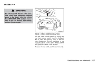 Black plate (119,1)




REAR HATCH


               WARNING
Do not drive with the rear hatch open.
This could allow dangerous exhaust
gases to be drawn into the vehicle.
See “EXHAUST GAS (carbon monox-
ide)” in the “5. Starting and driving”
section of this manual.




                                                                               SPA2573

                                         REAR HATCH OPENER SWITCH
                                         The rear hatch can be opened by pushing the
                                         rear hatch opener switch when the Intelligent
                                         Key is within the operating range of the rear
                                         hatch lock/unlock function regardless of the
                                         inside lock knob position. (See “INTELLIGENT
                                         KEY SYSTEM” earlier in this section.)
                                         To close the rear hatch, push it down securely.




                                                                                           Pre-driving checks and adjustments 3-17



                                                                                             Model "Z34-D" EDITED: 2009/ 3/ 30
 