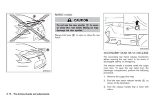Black plate (120,1)




                                           NISMO models

                                                            CAUTION
                                            Do not use the rear spoiler *
                                                                        A  to open
                                            or close the rear hatch. Doing so may
                                            damage the rear spoiler.

                                           Always hold area   *
                                                              B   to open or close the rear
                                           hatch.




                                                                                                                                  SPA2580

                                                                                              SECONDARY REAR HATCH RELEASE
                                                                                              The secondary rear hatch release mechanism
                                                                                              allows opening the rear hatch in the event of
                                                                                              discharged battery or emergency.
                                                                                              The release handle is located under the cargo
                                                                                              room floor. To open the rear hatch from the
                                 SPA2646                                                      passenger compartment, perform the following
                                                                                              procedure.
                                                                                              1. Remove the cargo floor mat.
                                                                                              2. Find the rear hatch release handle   *
                                                                                                                                      1   as
                                                                                                 shown in the illustration.
                                                                                              3. Free the release handle that is fixed with
                                                                                                 velcro.

3-18 Pre-driving checks and adjustments


                                                                                                   Model "Z34-D" EDITED: 2009/ 3/ 30
 