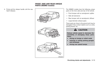 Black plate (121,1)




                                                   FRONT, SIDE AND REAR UNIQUE
                                                   PARTS (NISMO models)

4. Firmly pull the release handle until the rear                                    The NISMO models have the following unique
   hatch releases.                                                                  parts on the front, side and rear of the vehicle.
                                                                                    — Front bumper with an aerodynamic splitter
                                                                                    — Side sill extensions
                                                                                    — Rear bumper with an aerodynamic diffuser
                                                                                    — Large-diameter exhaust pipes
                                                                                    These parts are close to the ground and may be
                                                                                    damaged if they contact objects such as curbs,
                                                                                    parking blocks, etc.

                                                                                                         CAUTION
                                                                                     Reduce vehicle speed to decrease the
                                                                                     possibility of damaging these parts
                                                                                     when:
                                                                                     . driving on bumpy or rutted roads
                                                                                     .   entering or exiting parking garages
                                                                                         and driveways
                                                                                     .   driving over speed bumps




                                                                          SPA2647

                                                                                      Pre-driving checks and adjustments 3-19



                                                                                         Model "Z34-D" EDITED: 2009/ 3/ 30
 