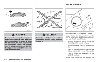Black plate (122,1)




                                                                                     FUEL-FILLER DOOR




                                 SPA2648                                   SPA2649                                             SPA2581

                                                                                     OPENING THE FUEL-FILLER DOOR
                 CAUTION                                   CAUTION
                                                                                     To open the fuel-filler door, unlock the fuel-filler
 The approach and departure angles are     Do not step on the front bumper with an   door by using one of the following operations,
 small. Reduce vehicle speed when the      aerodynamic splitter. Doing so could      then push the left side of the door.
 vehicle approaches or leaves a steep      damage it.                                .   Push the door handle request switch with
 hill. Otherwise, the front bumper with                                                  the Intelligent Key carried with you.
 an aerodynamic splitter, rear bumper
                                                                                     .   Push the UNLOCK button on the Intelligent
 with an aerodynamic diffuser and ex-
                                                                                         Key.
 haust pipes may contact the road sur-
 face and be damaged.                                                                .   Insert the mechanical key into the door lock
                                                                                         cylinder and turn it to the rear of the vehicle.
                                                                                     .   Push the power door lock switch to the
                                                                                         UNLOCK position.
                                                                                     To lock, close the fuel-filler door securely and
3-20 Pre-driving checks and adjustments


                                                                                           Model "Z34-D" EDITED: 2009/ 3/ 30
 