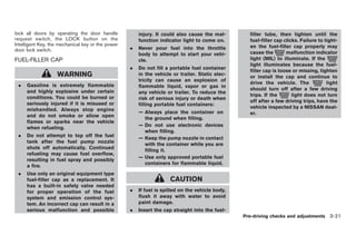 Black plate (123,1)




lock all doors by operating the door handle            injury. It could also cause the mal-        filler tube, then tighten until the
request switch, the LOCK button on the                 function indicator light to come on.        fuel-filler cap clicks. Failure to tight-
Intelligent Key, the mechanical key or the power                                                   en the fuel-filler cap properly may
door lock switch.                                  .   Never pour fuel into the throttle
                                                       body to attempt to start your vehi-         cause the        malfunction indicator
FUEL-FILLER CAP                                        cle.                                        light (MIL) to illuminate. If the
                                                                                                   light illuminates because the fuel-
                                                   .   Do not fill a portable fuel container
                                                                                                   filler cap is loose or missing, tighten
                   WARNING                             in the vehicle or trailer. Static elec-
                                                                                                   or install the cap and continue to
                                                       tricity can cause an explosion of
 .   Gasoline is extremely flammable                                                               drive the vehicle. The              light
                                                       flammable liquid, vapor or gas in
     and highly explosive under certain                                                            should turn off after a few driving
                                                       any vehicle or trailer. To reduce the
     conditions. You could be burned or                                                            trips. If the       light does not turn
                                                       risk of serious injury or death when
     seriously injured if it is misused or                                                         off after a few driving trips, have the
                                                       filling portable fuel containers:
     mishandled. Always stop engine                                                                vehicle inspected by a NISSAN deal-
                                                       — Always place the container on             er.
     and do not smoke or allow open
                                                         the ground when filling.
     flames or sparks near the vehicle
                                                       — Do not use electronic devices
     when refueling.
                                                         when filling.
 .   Do not attempt to top off the fuel
                                                       — Keep the pump nozzle in contact
     tank after the fuel pump nozzle
                                                         with the container while you are
     shuts off automatically. Continued
                                                         filling it.
     refueling may cause fuel overflow,
                                                       — Use only approved portable fuel
     resulting in fuel spray and possibly
                                                         containers for flammable liquid.
     a fire.
 .   Use only an original equipment type
     fuel-filler cap as a replacement. It                            CAUTION
     has a built-in safety valve needed
     for proper operation of the fuel              .   If fuel is spilled on the vehicle body,
     system and emission control sys-                  flush it away with water to avoid
     tem. An incorrect cap can result in a             paint damage.
     serious malfunction and possible              .   Insert the cap straight into the fuel-
                                                                                                 Pre-driving checks and adjustments 3-21



                                                                                                   Model "Z34-D" EDITED: 2009/ 3/ 30
 