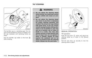 Black plate (124,1)




                                                     TILT STEERING


                                                                       WARNING
                                                      .   Do not adjust the steering wheel
                                                          while driving. You could lose control
                                                          of your vehicle and cause an acci-
                                                          dent.
                                                      .   Do not adjust the steering wheel
                                                          any closer to you than is necessary
                                                          for proper steering operation and
                                                          comfort. The driver’s air bag inflates
                                                          with great force. If you are unrest-
                                                          rained, leaning forward, sitting side-
                                        SPA2582           ways or out of position in any way,                                        SPA2583
                                                          you are at greater risk of injury or
The fuel-filler cap is a ratcheting type. Turn the                                                 MANUAL OPERATION
                                                          death in a crash. You may also
cap counterclockwise to remove. To tighten, turn
                                                          receive serious or fatal injuries from   Tilt operation
the cap clockwise until ratcheting clicks are
                                                          the air bag if you are up against it
heard.                                                                                             Push the lock lever * down and adjust the
                                                                                                                       1
                                                          when it inflates. Always sit back
Use the fuel-filler cap holder on the hook    *
                                              A           against the seatback and as far
                                                                                                   steering wheel up or down to the desired
                                                                                                   position.
while refueling.                                          away as practical from the steering
                                                          wheel. Always use the seat belts.        Pull the lock lever up securely to lock the
                                                                                                   steering wheel in place.




3-22 Pre-driving checks and adjustments


                                                                                                        Model "Z34-D" EDITED: 2009/ 3/ 30
 