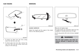 Black plate (125,1)




SUN VISORS                                    MIRRORS




                                                                                  SPA2343                                           SPA2143

                                              INSIDE MIRROR                                   Manual anti-glare type
                                              Adjust the height and the angle of the inside   The night position * will reduce glare from the
                                                                                                                  1

                                              mirror to the desired position.                 headlights of vehicles behind you at night.
                                                                                              Use the day position * when driving in daylight
                                                                                                                   2
                                                                                              hours.

                                   SIC2872                                                                       WARNING
1. To block out glare from the front, swing                                                    Use the night position only when ne-
   down the main sun visor * .
                           1                                                                   cessary, because it reduces rear view
2. To block glare from the side, remove the                                                    clarity.
   main sun visor from the center mount and
   swing it to the side * .
                        2



                                                                                                Pre-driving checks and adjustments 3-23



                                                                                                   Model "Z34-D" EDITED: 2009/ 3/ 30
 