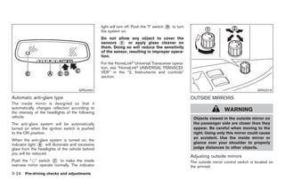 Black plate (126,1)




                                                   light will turn off. Push the “I” switch * to turn
                                                                                            D
                                                   the system on.
                                                   Do not allow any object to cover the
                                                   sensors * or apply glass cleaner on
                                                             E
                                                   them. Doing so will reduce the sensitivity
                                                   of the sensor, resulting in improper opera-
                                                   tion.
                                                   For the HomeLink® Universal Transceiver opera-
                                                   tion, see “HomeLink® UNIVERSAL TRANSCEI-
                                                   VER” in the “2. Instruments and controls”
                                                   section.


                                      SPA2450                                                                                                 SPA2319

Automatic anti-glare type                                                                               OUTSIDE MIRRORS
The inside mirror is designed so that it
automatically changes reflection according to
the intensity of the headlights of the following
                                                                                                                           WARNING
vehicle.                                                                                                 Objects viewed in the outside mirror on
The anti-glare system will be automatically                                                              the passenger side are closer than they
turned on when the ignition switch is pushed                                                             appear. Be careful when moving to the
to the ON position.                                                                                      right. Using only this mirror could cause
                                                                                                         an accident. Use the inside mirror or
When the anti-glare system is turned on, the
indicator light * will illuminate and excessive
                A
                                                                                                         glance over your shoulder to properly
glare from the headlights of the vehicle behind                                                          judge distances to other objects.
you will be reduced.
                                                                                                        Adjusting outside mirrors
Push the “*” switch * to make the inside
                        C                                                                               The outside mirror control switch is located on
rearview mirror operate normally. The indicator                                                         the armrest.
3-24 Pre-driving checks and adjustments


                                                                                                             Model "Z34-D" EDITED: 2009/ 3/ 30
 