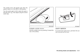 Black plate (127,1)




The outside mirror will operate only when the
ignition switch is in the ACC or ON position.
Turn the switch right or left to select the right or
left side mirror * , then adjust using the control
                 1
switch * .2




                                                                                              SPA1829                                             SIC3869

                                                       Foldable outside mirrors                           VANITY MIRROR
                                                       Fold the outside mirror by pushing it toward the   To use the front vanity mirror, pull down the sun
                                                       rear of the vehicle.                               visor and pull up the cover.




                                                                                                            Pre-driving checks and adjustments 3-25



                                                                                                               Model "Z34-D" EDITED: 2009/ 3/ 30
 