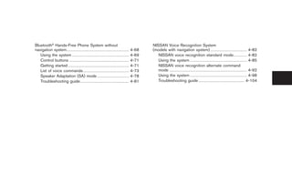 Black plate (14,1)




Bluetooth® Hands-Free Phone System without                                                                          NISSAN Voice Recognition System
navigation system. . . . . . . . . . . . . . . . . . . . . . . . . . . . . . . . . . . . . . . . . . . . .   4-68   (models with navigation system) . . . . . . . . . . . . . . . . . . . . . . . . . . 4-82
   Using the system . . . . . . . . . . . . . . . . . . . . . . . . . . . . . . . . . . . . . . . . .        4-69      NISSAN voice recognition standard mode. . . . . . . . . . 4-82
   Control buttons . . . . . . . . . . . . . . . . . . . . . . . . . . . . . . . . . . . . . . . . . . .     4-71      Using the system . . . . . . . . . . . . . . . . . . . . . . . . . . . . . . . . . . . . . . . . . 4-85
   Getting started . . . . . . . . . . . . . . . . . . . . . . . . . . . . . . . . . . . . . . . . . . . .   4-71      NISSAN voice recognition alternate command
   List of voice commands . . . . . . . . . . . . . . . . . . . . . . . . . . . . . . . . .                  4-73      mode . . . . . . . . . . . . . . . . . . . . . . . . . . . . . . . . . . . . . . . . . . . . . . . . . . . . . . . . 4-92
   Speaker Adaptation (SA) mode . . . . . . . . . . . . . . . . . . . . . . .                                4-78      Using the system . . . . . . . . . . . . . . . . . . . . . . . . . . . . . . . . . . . . . . . . . 4-98
   Troubleshooting guide . . . . . . . . . . . . . . . . . . . . . . . . . . . . . . . . . . .               4-81      Troubleshooting guide . . . . . . . . . . . . . . . . . . . . . . . . . . . . . . . . . 4-104




                                                                                                                                                                                       Model "Z34-D" EDITED: 2009/ 3/ 30
 