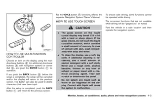 Black plate (131,1)




                                                   For the VOICE button * functions, refer to the
                                                                         6                          To ensure safe driving, some functions cannot
                                                   separate Navigation System Owner’s Manual.       be operated while driving.
                                                   HOW TO USE TOUCH SCREEN                          The on-screen functions that are not available
                                                                                                    while driving will be “grayed out” or muted.

                                                                      CAUTION                       Park the vehicle in a safe location and then
                                                                                                    operate the navigation system.
                                                    .   The glass screen on the liquid
                                                        crystal display may break if it is hit
                                                        with a hard or sharp object. If the
                                                        glass breaks, do not touch the liquid
                                                        crystalline material, which contains
                                                        a small amount of mercury. In case
                                      SAA2274           of contact with skin, wash immedi-
                                                        ately with soap and water.
HOW TO USE MULTI-FUNCTION                           .   To clean the display, use a soft, dry
CONTROLLER                                              cloth. If additional cleaning is ne-
Choose an item on the display using the main            cessary, use a small amount of
directional buttons * (or additional directional
                    2                                   neutral detergent with a soft cloth.
buttons * with navigation system) or center
          3                                             Never use a rough cloth, alcohol,
dial * , and push the ENTER button * for
      5                                  1              benzine, thinner or any kind of
operation.                                              solvent or paper towel with a che-
If you push the BACK button * before the
                                 4                      mical cleaning agent. They will
setup is completed, the setup will be canceled          scratch or deteriorate the panel.
and/or the display will return to the previous      .   Do not splash any liquid such as
screen. This button can also be used to delete          water or car fragrance on the dis-
characters that have been input.                        play. Contact with liquid will cause
After the setup is completed, push the BACK             the system to malfunction.
button * and return to the previous screen.
        4

                                                              Monitor, heater, air conditioner, audio, phone and voice recognition systems 4-3



                                                                                                         Model "Z34-D" EDITED: 2009/ 3/ 30
 