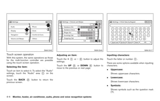 Black plate (132,1)




                                       SAA1542                                             SAA1543                                            SAA1617

Touch screen operation                              Adjusting an item:                                  Inputting characters:
With this system, the same operations as those
for the multi-function controller are possible
                                                    Touch the +   *
                                                                  1   or −   *
                                                                             2   button to adjust the   Touch the letter or number   *.
                                                                                                                                     1
                                                    settings.
using the touch screen operation.                                                                       There are some options available when inputting
                                                    Touch the UP * or DOWN * button to
                                                                     3               4                  characters.
Selecting the item:
                                                    move to the previous or next page.
                                                                                                        .   Uppercase:
Touch an item to select it. To select the “Audio”
settings, touch the “Audio” area * on the
                                       1                                                                    Shows uppercase characters.
screen.
                                                                                                        .   Lowercase:
Touch the BACK       *
                     2    button to return the
                                                                                                            Shows lowercase characters.
previous screen.
                                                                                                        .   Symbols:
                                                                                                            Shows symbols such as the question mark
                                                                                                            (?).

4-4   Monitor, heater, air conditioner, audio, phone and voice recognition systems



                                                                                                             Model "Z34-D" EDITED: 2009/ 3/ 30
 