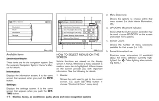 Black plate (134,1)




                                                                                                      2. Menu Selections:
                                                                                                         Shows the options to choose within that
                                                                                                         menu screen. (i.e. Auto Interior Illumination,
                                                                                                         etc.)
                                                                                                      3. UP/DOWN Movement indicator:
                                                                                                         Shows that the multi-function controller may
                                                                                                         be used to move UP/DOWN on the screen
                                                                                                         and select more options.
                                                                                                      4. Screen Count:
                                                                                                         Shows the number of menu selections
                                                                                                         available for that screen (i.e. 1/9).
                                      SAA1591                                            SAA1510
                                                                                                      5. Footer/Information Line:
Available items                                   HOW TO SELECT MENUS ON THE                             Provides more information (if available)
Destination/Route:
                                                  SCREEN                                                 about the menu selection currently high-
                                                  Vehicle functions are viewed on the display            lighted. (i.e. Cabin lighting when unlock-
These items are for the navigation system. See                                                           ing doors.)
                                                  screen in menus. Whenever a menu selection is
the separate Navigation System Owner’s Man-
                                                  made or menu item is highlighted, different areas
ual for details.
                                                  on the screen provide you with important
Information:                                      information. See the following for details.
Displays the information screen. It is the same   1. Header:
screen that appears when you push the INFO
                                                      Shows the path used to get to the current
button.
                                                      screen. (i.e. push SETTING button >
Settings:                                             choose “Comfort & Conv.” menu item.)
Displays the settings screen. It is the same
screen that appears when you push the SET-
TING button.
4-6   Monitor, heater, air conditioner, audio, phone and voice recognition systems



                                                                                                           Model "Z34-D" EDITED: 2009/ 3/ 30
 