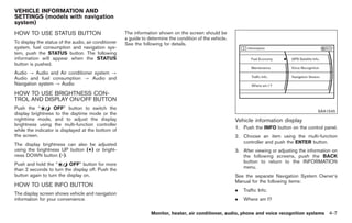 Black plate (135,1)




VEHICLE INFORMATION AND
SETTINGS (models with navigation
system)
HOW TO USE STATUS BUTTON                              The information shown on the screen should be
                                                      a guide to determine the condition of the vehicle.
To display the status of the audio, air conditioner   See the following for details.
system, fuel consumption and navigation sys-
tem, push the STATUS button. The following
information will appear when the STATUS
button is pushed.
Audio ? Audio and Air conditioner system ?
Audio and fuel consumption ? Audio and
Navigation system ? Audio
HOW TO USE BRIGHTNESS CON-
TROL AND DISPLAY ON/OFF BUTTON
Push the “         OFF” button to switch the
                                                                                                                                                 SAA1545
display brightness to the daytime mode or the
nighttime mode, and to adjust the display                                                                  Vehicle information display
brightness using the multi-function controller
                                                                                                           1. Push the INFO button on the control panel.
while the indicator is displayed at the bottom of
the screen.                                                                                                2. Choose an item using the multi-function
                                                                                                              controller and push the ENTER button.
The display brightness can also be adjusted
using the brightness UP button (+) or bright-                                                              3. After viewing or adjusting the information on
ness DOWN button (−).                                                                                         the following screens, push the BACK
                                                                                                              button to return to the INFORMATION
Push and hold the “       OFF” button for more
                                                                                                              menu.
than 2 seconds to turn the display off. Push the
button again to turn the display on.                                                                       See the separate Navigation System Owner’s
                                                                                                           Manual for the following items:
HOW TO USE INFO BUTTON
                                                                                                           .   Traffic Info.
The display screen shows vehicle and navigation
information for your convenience.                                                                          .   Where am I?

                                                                  Monitor, heater, air conditioner, audio, phone and voice recognition systems 4-7



                                                                                                                Model "Z34-D" EDITED: 2009/ 3/ 30
 