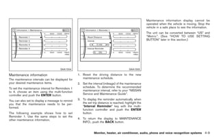Black plate (137,1)




                                                                                                       Maintenance information display cannot be
                                                                                                       operated when the vehicle is moving. Stop the
                                                                                                       vehicle in a safe place to see the information.
                                                                                                       The unit can be converted between “US” and
                                                                                                       “Metric”. (See “HOW TO USE SETTING
                                                                                                       BUTTON” later in this section.)




                                      SAA1554                                             SAA1555

Maintenance information                           1. Reset the driving distance to the new
The maintenance intervals can be displayed for       maintenance schedule.
your desired maintenance items.                   2. Set the interval (mileage) of the maintenance
To set the maintenance interval for Reminders 1      schedule. To determine the recommended
to 4, choose an item using the multi-function        maintenance interval, refer to your “NISSAN
controller and push the ENTER button.                Service and Maintenance Guide”.

You can also set to display a message to remind   3. To display the reminder automatically when
you that the maintenance needs to be per-            the set trip distance is reached, highlight the
formed.                                              “Interval Reminder” key with the multi-
                                                     function controller and push the ENTER
The following example shows how to set               button.
Reminder 1. Use the same steps to set the
other maintenance information.                    4. To return the display to MAINTENANCE
                                                     INFO., push the BACK button.


                                                              Monitor, heater, air conditioner, audio, phone and voice recognition systems 4-9



                                                                                                            Model "Z34-D" EDITED: 2009/ 3/ 30
 