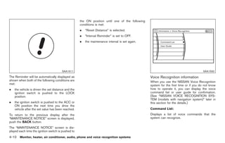 Black plate (138,1)




                                                     the ON position until one of the following
                                                     conditions is met:
                                                     .   “Reset Distance” is selected.
                                                     .   “Interval Reminder” is set to OFF.
                                                     .   the maintenance interval is set again.




                                        SAA1611                                                                                         SAA1592

The Reminder will be automatically displayed as                                                   Voice Recognition information
shown when both of the following conditions are                                                   When you use the NISSAN Voice Recognition
met:                                                                                              system for the first time or if you do not know
.   the vehicle is driven the set distance and the                                                how to operate it, you can display the voice
    ignition switch is pushed to the LOCK                                                         command list or user guide for confirmation.
    position.                                                                                     (See “NISSAN VOICE RECOGNITION SYS-
                                                                                                  TEM (models with navigation system)” later in
.   the ignition switch is pushed to the ACC or                                                   this section for the details.)
    ON position the next time you drive the
    vehicle after the set value has been reached.                                                 Command List:
To return to the previous display after the                                                       Displays a list of voice commands that the
“MAINTENANCE NOTICE” screen is displayed,                                                         system can recognize.
push the BACK button.
The “MAINTENANCE NOTICE” screen is dis-
played each time the ignition switch is pushed to
4-10 Monitor, heater, air conditioner, audio, phone and voice recognition systems


                                                                                                       Model "Z34-D" EDITED: 2009/ 3/ 30
 
