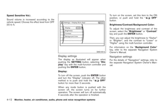 Black plate (140,1)




Speed Sensitive Vol.:                                                                                 To turn on the screen, set this item to the ON
                                                                                                      position, or push and hold the “          OFF”
Sound volume is increased according to the                                                            button.
vehicle speed. Choose the effect level from OFF
(0) to 5.                                                                                             Brightness/Contrast/Background Color:
                                                                                                      To adjust the brightness and contrast of the
                                                                                                      screen, select the “Brightness” or “Contrast”
                                                                                                      key and push the ENTER button.
                                                                                                      Then, you can adjust the brightness to “Darker”
                                                                                                      or “Brighter”, and the contrast to “Lower” or
                                                                                                      “Higher” using the multi-function controller.
                                                                                                      For information on the “Background Color”
                                                                                                      key, refer to the separate Navigation System
                                                                                         SAA1813      Owner’s Manual.
                                                  Display settings                                    Navigation settings
                                                  The display as illustrated will appear when         For the details of “Navigation” settings, refer to
                                                  pushing the SETTING button, selecting “Dis-         the separate Navigation System Owner’s Man-
                                                  play” key with the multi-function controller and    ual.
                                                  pushing the ENTER button.
                                                  Display:
                                                  To turn off the screen, push the ENTER button
                                                  and turn the “Display” indicator off. The other
                                                  method is to push and hold the “          OFF”
                                                  button for more than 2 seconds.
                                                  When any mode button is pushed with the
                                                  screen off, the screen turns on for further
                                                  operation. The screen will turn off automatically
                                                  5 seconds after the operation is finished.

4-12 Monitor, heater, air conditioner, audio, phone and voice recognition systems


                                                                                                           Model "Z34-D" EDITED: 2009/ 3/ 30
 