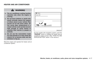 Black plate (145,1)




HEATER AND AIR CONDITIONER


                   WARNING
 .   The air conditioner cooling function
     operates only when the engine is
     running.
 .   Do not leave children or adults who
     would normally require the support
     of others alone in your vehicle. Pets
     should not be left alone either. On
     hot, sunny days, temperatures in a
     closed vehicle could quickly become
     high enough to cause severe or
     possibly fatal injuries to people or                                               SAA2276
     animals.
                                                  For the models with navigation system, push the
 .   Do not use the recirculation mode            “STATUS” button to display the heater and air
     for long periods as it may cause the         conditioner status screen. (See “HOW TO USE
     interior air to become stale and the         STATUS BUTTON” earlier in this section.)
     windows to fog up.

Start the engine and operate the heater and air
conditioner system.




                                                            Monitor, heater, air conditioner, audio, phone and voice recognition systems 4-17



                                                                                                      Model "Z34-D" EDITED: 2009/ 3/ 30
 