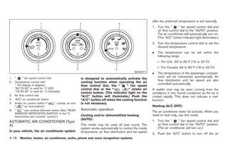 Black plate (146,1)




                                                                                                             after the preferred temperature is set manually.
                                                                                                             1. Turn the “      ” fan speed control dial and
                                                                                                                air flow control dial to the “AUTO” position.
                                                                                                                The air conditioner will automatically turn on.
                                                                                                                (The “A/C” button indicator light illuminates.)
                                                                                                             2. Turn the temperature control dial to set the
                                                                                                                desired temperature.
                                                                                                             .   The temperature can be set within the
                                                                                                                 following range.
                                                                                                                 — For U.S.: 60 to 908F (16 to 328C)
                                                                                                                 — For Canada: 64 to 908F (18 to 328C)
                                                                                                SAA2277
                                                                                                             .   The temperature of the passenger compart-
1.   “      ” fan speed control dial                                                                             ment will be maintained automatically. Air
                                                          is designed to automatically activate the
                                                                                                                 flow distribution and fan speed are also
2.   Temperature control dial*                            cooling function when operating the air
     * The display of degrees:                                                                                   controlled automatically.
                                                          flow control dial, the “      ” fan speed
     “60-75-90” is used for 8F (US).                      control dial or the “          ” intake air        A visible mist may be seen coming from the
     “18-25-32” is used for 8C (Canada).                  control button. (The indicator light on the        ventilators in hot, humid conditions as the air is
3.   Air flow control dial                                “A/C” button will illuminate.) Push the            cooled rapidly. This does not indicate a mal-
4.   “A/C” air conditioner button                         “A/C” button off when the cooling function         function.
5.   Intake air control button (“     ” outside air and   is not necessary.
     “      ” air recirculation)                                                                             Heating (A/C OFF):
6.   “      ” rear window defroster button (See “REAR     Automatic operation
                                                                                                             The air conditioner does not activate. When you
     WINDOW DEFROSTER SWITCH” in the “2.
     Instruments and controls” section.)                  Cooling and/or dehumidified heating                need to heat only, use this mode.
                                                          (AUTO):                                            1. Turn the “      ” fan speed control dial and
AUTOMATIC AIR CONDITIONER (Type
A)                                                        This mode may be used all year round. The             air flow control dial to the “AUTO” position.
                                                          system works automatically to control the inside      (The air conditioner will turn on.)
In your vehicle, the air conditioner system               temperature, air flow distribution and fan speed
                                                                                                             2. Push the “A/C” button to turn off the air
4-18 Monitor, heater, air conditioner, audio, phone and voice recognition systems


                                                                                                                   Model "Z34-D" EDITED: 2009/ 3/ 30
 