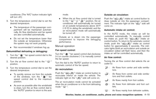Black plate (147,1)




    conditioner. (The “A/C” button indicator light            mode.                                         Outside air circulation:
    will turn off.)
                                                          .   When the air flow control dial is turned      Push the “          ” intake air control button to
3. Turn the temperature control dial to set the               to the “      ” or “   ” position, the air    draw outside air into the passenger compart-
   desired temperature.                                       conditioner will automatically be turned      ment. The indicator light on the “      ” side will
                                                              on at outside temperatures above 238F         come on.
    .   The temperature of the passenger com-                 (−58C) to defog the windshield, and the
        partment will be maintained automati-                 air recirculation mode will automatically     Automatic intake air control:
        cally. Air flow distribution and fan speed            be turned off.
        are also controlled automatically.                                                                  In the AUTO mode, the intake air will be
                                                          Outside air is drawn into the passenger           controlled automatically. To manually control
    .   Do not set the temperature lower than             compartment to improve the defogging              the intake air, push the “              ” intake air
        the outside air temperature. Otherwise            performance.                                      control button. To return to the automatic control
        the system may not work properly.                                                                   mode, push the “               ” intake air control
    .   Not recommended if windows fog up.
                                                      Manual operation                                      button for approximately 2 seconds. The indi-
                                                                                                            cator lights (both air recirculation and outside air
                                                      Fan speed control:                                    circulation sides) will flash twice, and then the
Dehumidified defrosting or defogging:
                                                      Turn the “    ” fan speed control dial clockwise      intake air will be controlled automatically.
1. Turn the “     ” fan speed control dial to the
                                                      (+) or counter clockwise (−) to manually control      Air flow control:
   desired position.
                                                      the fan speed.
2. Turn the air flow control dial to the “        ”                                                         Turning the air flow control dial selects the air
                                                      Turn the dial to the “AUTO” position to return to     outlet to:
   position.
                                                      automatic control of the fan speed.
3. Turn the temperature control dial to set the                                                                  :     Air flows from center and side ventila-
   desired temperature.                               Air recirculation:                                               tors.
                                                      Push the “           ” intake air control button to
    .   To quickly remove ice from the outside                                                                   :     Air flows from center and side ventila-
                                                      recirculate interior air inside the vehicle. The                 tors and foot outlets.
        of the windows, turn the “       ” fan
                                                      indicator light on the “     ” side will come on.
        speed control dial to the maximum                                                                        :     Air flows mainly from foot outlets.
        position.                                     The air recirculation mode cannot be activated
                                                      when the air conditioner is in the front defrosting        :     Air flows from defroster and foot out-
    .   As soon as possible after the windshield                                                                       lets.
                                                      mode “      ”.
        is clean, turn the air flow control dial to
        the “AUTO” position to return to the auto                                                                :     Air flows mainly from defroster outlets.
                                                                 Monitor, heater, air conditioner, audio, phone and voice recognition systems 4-19



                                                                                                                     Model "Z34-D" EDITED: 2009/ 3/ 30
 